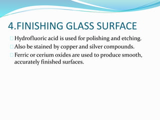 4.FINISHING GLASS SURFACE 
Hydrofluoric acid is used for polishing and etching. 
Also be stained by copper and silver compounds. 
Ferric or cerium oxides are used to produce smooth, 
accurately finished surfaces. 
 