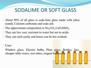 SODALIME OR SOFT GLASS 
About 90% of all glass is soda-lime glass made with silica 
(sand), Calcium carbonate and soda ash. 
The approximate composition is Na2CO3.CaO.6SiO2. 
They are low cost, resistant to water but not to acids. 
They can melt easily and hence can be hot worked. 
Uses: 
Window glass, Electric bulbs, Plate glass, Bottles, Jars, 
cheaper table wares, test tubes, reagent bottles etc 
 