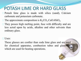 POTASH LIME OR HARD GLASS 
Potash lime glass is made with silica (sand), Calcium 
carbonate and potassium carbonate. 
The approximate composition is K2CO3.CaO.6SiO2. 
They posses high melting point, fuse with difficulty and are 
less acted upon by acids, alkaline and other solvents than 
ordinary glass. 
Uses: 
These glasses are costlier than soda lime glass and are used 
for chemical apparatus, combustion tubes and glassware 
which are used for heating operations. 
 