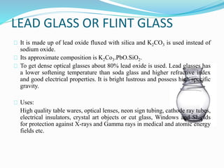 LEAD GLASS OR FLINT GLASS 
It is made up of lead oxide fluxed with silica and K2CO3 is used instead of 
sodium oxide. 
Its approximate composition is K2Co3.PbO.SiO2. 
To get dense optical glasses about 80% lead oxide is used. Lead glasses has 
a lower softening temperature than soda glass and higher refractive index 
and good electrical properties. It is bright lustrous and possess high specific 
gravity. 
Uses: 
High quality table wares, optical lenses, neon sign tubing, cathode ray tubes, 
electrical insulators, crystal art objects or cut glass, Windows and Shields 
for protection against X-rays and Gamma rays in medical and atomic energy 
fields etc. 
 