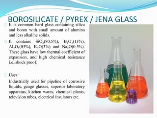 BOROSILICATE / PYREX / JENA GLASS 
It is common hard glass containing silica 
and boron with small amount of alumina 
and less alkaline solids. 
It contains SiO2(80.5%), B2O3(13%), 
Al2O3(03%), K2O(3%) and Na2O(0.5%). 
These glass have low thermal coefficient of 
expansion, and high chemical resistance 
i.e..shock proof. 
Uses: 
Industrially used for pipeline of corrosive 
liquids, gauge glasses, superior laboratory 
apparatus, kitchen wares, chemical plants, 
television tubes, electrical insulators etc. 
 