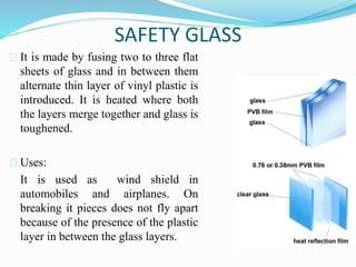 SAFETY GLASS 
It is made by fusing two to three flat 
sheets of glass and in between them 
alternate thin layer of vinyl plastic is 
introduced. It is heated where both 
the layers merge together and glass is 
toughened. 
Uses: 
It is used as wind shield in 
automobiles and airplanes. On 
breaking it pieces does not fly apart 
because of the presence of the plastic 
layer in between the glass layers. 
 