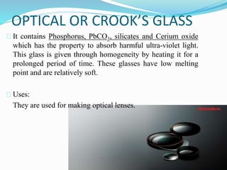 OPTICAL OR CROOK’S GLASS 
It contains Phosphorus, PbCO3, silicates and Cerium oxide 
which has the property to absorb harmful ultra-violet light. 
This glass is given through homogeneity by heating it for a 
prolonged period of time. These glasses have low melting 
point and are relatively soft. 
Uses: 
They are used for making optical lenses. 
 