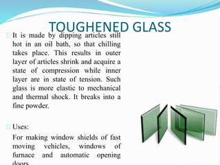 TOUGHENED GLASS 
It is made by dipping articles still 
hot in an oil bath, so that chilling 
takes place. This results in outer 
layer of articles shrink and acquire a 
state of compression while inner 
layer are in state of tension. Such 
glass is more elastic to mechanical 
and thermal shock. It breaks into a 
fine powder. 
Uses: 
For making window shields of fast 
moving vehicles, windows of 
furnace and automatic opening 
doors. 
 