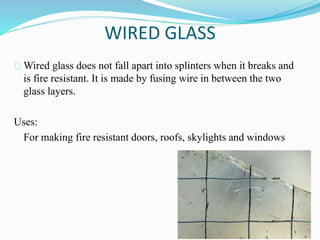 WIRED GLASS 
Wired glass does not fall apart into splinters when it breaks and 
is fire resistant. It is made by fusing wire in between the two 
glass layers. 
Uses: 
For making fire resistant doors, roofs, skylights and windows 
 