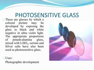 PHOTOSENSITIVE GLASS 
These are glasses by which a 
colored picture may be 
developed by exposing the 
glass to black and white 
negative in ultra violet light. 
The appropriate proportions 
of potash-alumina glass, 
mixed with LiSO3, cerium and 
Silver salts have also been 
used as photosensitive glass. 
Uses: 
Photographic development 
 