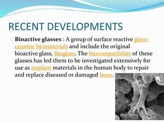 RECENT DEVELOPMENTS 
Bioactive glasses : A group of surface reactive glass-ceramic 
biomaterials and include the original 
bioactive glass, Bioglass. The biocompatibility of these 
glasses has led them to be investigated extensively for 
use as implant materials in the human body to repair 
and replace diseased or damaged bone. 
 