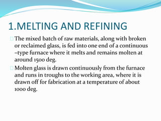 1.MELTING AND REFINING 
The mixed batch of raw materials, along with broken 
or reclaimed glass, is fed into one end of a continuous 
–type furnace where it melts and remains molten at 
around 1500 deg. 
Molten glass is drawn continuously from the furnace 
and runs in troughs to the working area, where it is 
drawn off for fabrication at a temperature of about 
1000 deg. 
 