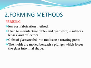 2.FORMING METHODS 
PRESSING 
low cost fabrication method. 
Used to manufacture table- and ovenware, insulators, 
lenses, and reflectors. 
Gobs of glass are fed into molds on a rotating press. 
The molds are moved beneath a plunger which forces 
the glass into final shape. 
 