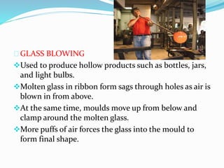 GLASS BLOWING 
Used to produce hollow products such as bottles, jars, 
and light bulbs. 
Molten glass in ribbon form sags through holes as air is 
blown in from above. 
At the same time, moulds move up from below and 
clamp around the molten glass. 
More puffs of air forces the glass into the mould to 
form final shape. 
 