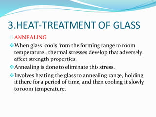 3.HEAT-TREATMENT OF GLASS 
ANNEALING 
When glass cools from the forming range to room 
temperature , thermal stresses develop that adversely 
affect strength properties. 
Annealing is done to eliminate this stress. 
Involves heating the glass to annealing range, holding 
it there for a period of time, and then cooling it slowly 
to room temperature. 
 