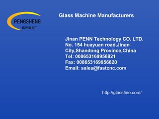 Glass Machine Manufacturers
Jinan PENN Technology CO. LTD.
No. 154 huayuan road,Jinan
City,Shandong Province,China
Tel: 008653169956821
Fax: 008653169956820
Email: sales@fastcnc.com
http://glassfine.com/
 
