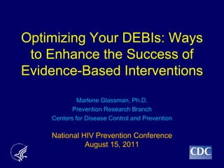Optimizing Your DEBIs: Ways
 to Enhance the Success of
Evidence-Based Interventions
             Marlene Glassman, Ph.D.
           Prevention Research Branch
    Centers for Disease Control and Prevention

    National HIV Prevention Conference
              August 15, 2011
 