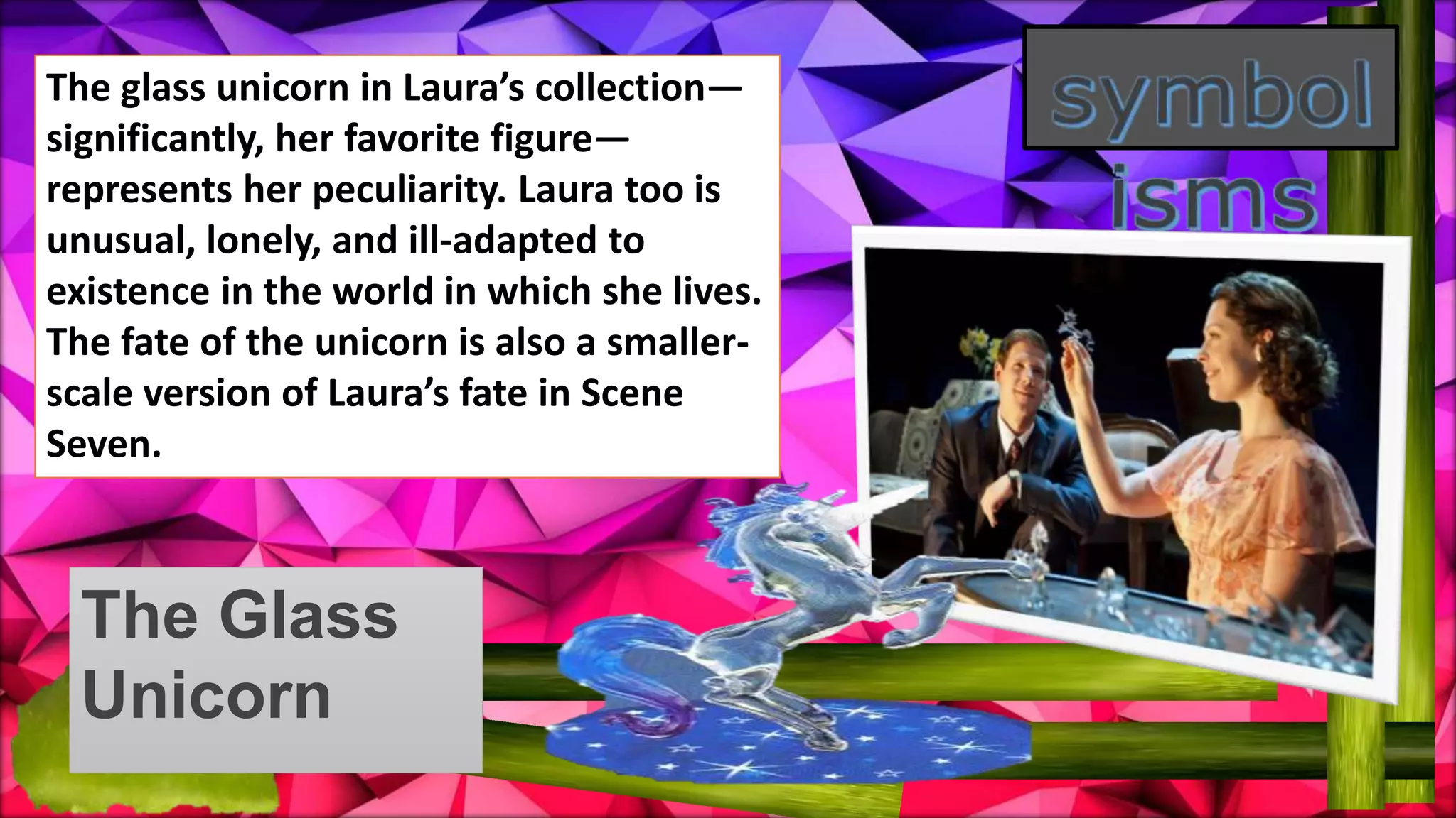 The Glass
Unicorn
The glass unicorn in Laura’s collection—
significantly, her favorite figure—
represents her peculiarity. Laura too is
unusual, lonely, and ill-adapted to
existence in the world in which she lives.
The fate of the unicorn is also a smaller-
scale version of Laura’s fate in Scene
Seven.
 