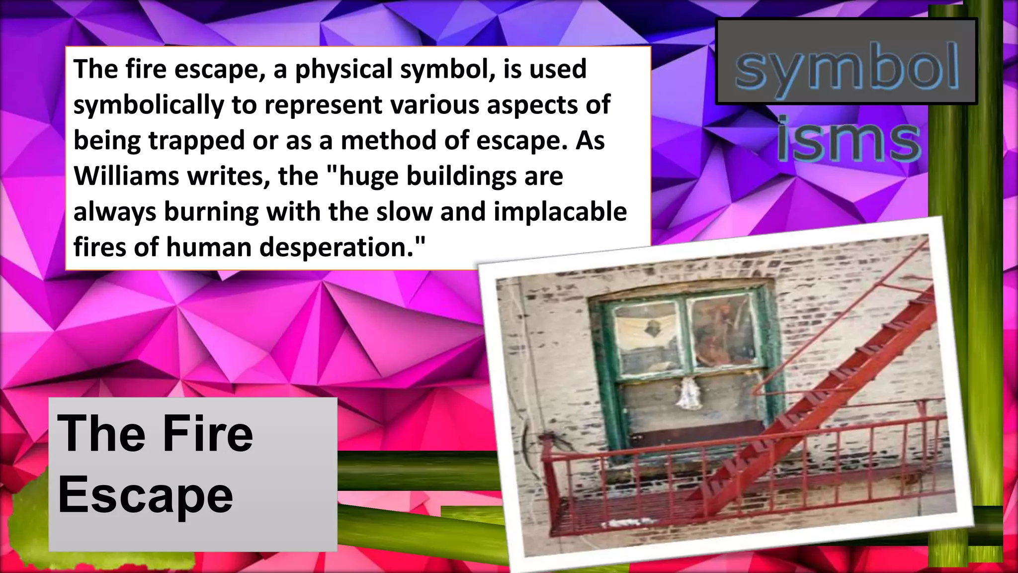 The Fire
Escape
The fire escape, a physical symbol, is used
symbolically to represent various aspects of
being trapped or as a method of escape. As
Williams writes, the "huge buildings are
always burning with the slow and implacable
fires of human desperation."
 