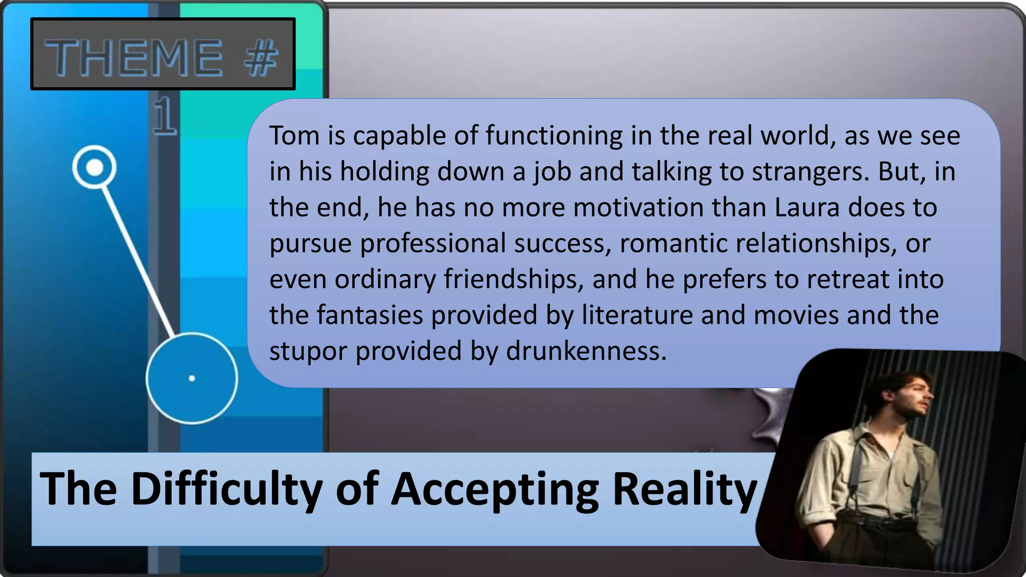 The Difficulty of Accepting Reality
Tom is capable of functioning in the real world, as we see
in his holding down a job and talking to strangers. But, in
the end, he has no more motivation than Laura does to
pursue professional success, romantic relationships, or
even ordinary friendships, and he prefers to retreat into
the fantasies provided by literature and movies and the
stupor provided by drunkenness.
 