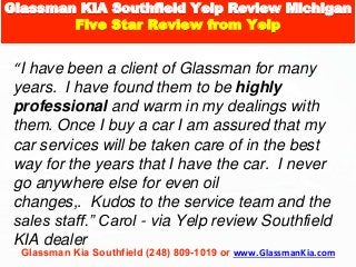 Glassman Kia Southfield (248) 809-1019 or www.GlassmanKia.com
“I have been a client of Glassman for many
years. I have found them to be highly
professional and warm in my dealings with
them. Once I buy a car I am assured that my
car services will be taken care of in the best
way for the years that I have the car. I never
go anywhere else for even oil
changes,. Kudos to the service team and the
sales staff.” Carol - via Yelp review Southfield
KIA dealer
Glassman KIA Southfield Yelp Review Michigan
Five Star Review from Yelp
 