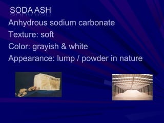 Anhydrous sodium carbonate
Texture: soft
Color: grayish & white
Appearance: lump / powder in nature
 