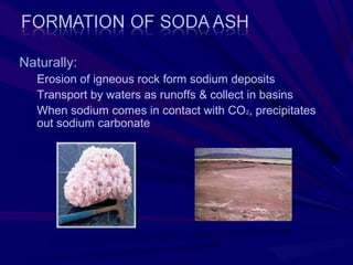 Naturally:
   Erosion of igneous rock form sodium deposits
   Transport by waters as runoffs & collect in basins
   When sodium comes in contact with CO2, precipitates
   out sodium carbonate
 