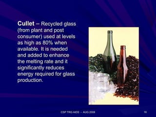 Cullet – Recycled glass
(from plant and post
consumer) used at levels
as high as 80% when
available. It is needed
and added to enhance
the melting rate and it
significantly reduces
energy required for glass
production.




                  CSP TRG AIDS - AUG 2008   16
 