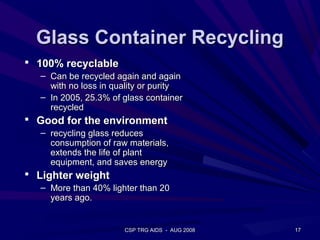 Glass Container Recycling
 100% recyclable
  – Can be recycled again and again
    with no loss in quality or purity
  – In 2005, 25.3% of glass container
    recycled
 Good for the environment
  – recycling glass reduces
    consumption of raw materials,
    extends the life of plant
    equipment, and saves energy
 Lighter weight
  – More than 40% lighter than 20
    years ago.


                      CSP TRG AIDS - AUG 2008   17
 