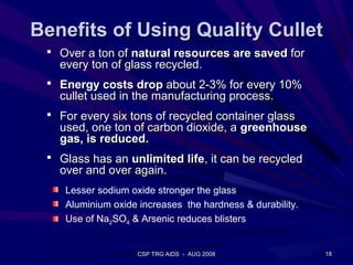 Benefits of Using Quality Cullet
  Over a ton of natural resources are saved for
   every ton of glass recycled.
  Energy costs drop about 2-3% for every 10%
   cullet used in the manufacturing process.
  For every six tons of recycled container glass
   used, one ton of carbon dioxide, a greenhouse
   gas, is reduced.
  Glass has an unlimited life, it can be recycled
   over and over again.
    Lesser sodium oxide stronger the glass
    Aluminium oxide increases the hardness & durability.
    Use of Na2SO4 & Arsenic reduces blisters


                    CSP TRG AIDS - AUG 2008                18
 