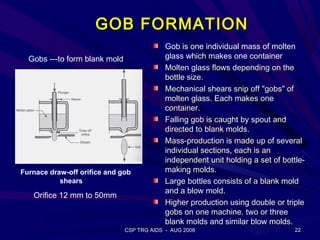 GOB FORMATION
                                            Gob is one individual mass of molten
  Gobs ---to form blank mold                glass which makes one container
                                            Molten glass flows depending on the
                                            bottle size.
                                            Mechanical shears snip off "gobs" of
                                            molten glass. Each makes one
                                            container.
                                            Falling gob is caught by spout and
                                            directed to blank molds.
                                            Mass-production is made up of several
                                            individual sections, each is an
                                            independent unit holding a set of bottle-
Furnace draw-off orifice and gob            making molds.
           shears                           Large bottles consists of a blank mold
                                            and a blow mold.
   Orifice 12 mm to 50mm
                                            Higher production using double or triple
                                            gobs on one machine. two or three
                                            blank molds and similar blow molds.
                               CSP TRG AIDS - AUG 2008                           22
 