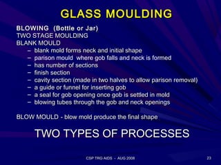 GLASS MOULDING
BLOWING (Bottle or Jar)
TWO STAGE MOULDING
BLANK MOULD
   – blank mold forms neck and initial shape
   – parison mould where gob falls and neck is formed
   – has number of sections
   – finish section
   – cavity section (made in two halves to allow parison removal)
   – a guide or funnel for inserting gob
   – a seal for gob opening once gob is settled in mold
   – blowing tubes through the gob and neck openings

BLOW MOULD - blow mold produce the final shape

      TWO TYPES OF PROCESSES

                        CSP TRG AIDS - AUG 2008                     23
 