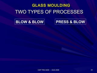GLASS MOULDING
TWO TYPES OF PROCESSES
BLOW & BLOW                PRESS & BLOW




        CSP TRG AIDS - AUG 2008           24
 