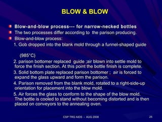 BLOW & BLOW

Blow-and-blow process--- for narrow-necked bottles
The two processes differ according to the parison producing.
Blow-and-blow process:
1. Gob dropped into the blank mold through a funnel-shaped guide

   (985°C)
2. parison bottomer replaced guide ;air blown into settle mold to
force the finish section. At this point the bottle finish is complete.
3. Solid bottom plate replaced parison bottomer ; air is forced to
expand the glass upward and form the parison.
4. Parison removed from the blank mold, rotated to a right-side-up
orientation for placement into the blow mold.
5. Air forces the glass to conform to the shape of the blow mold.
The bottle is cooled to stand without becoming distorted and is then
placed on conveyors to the annealing oven.

                         CSP TRG AIDS - AUG 2008                     25
 