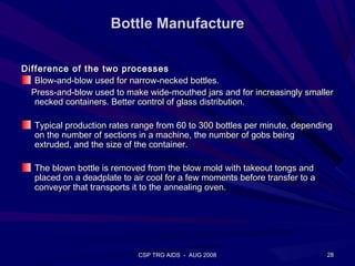 Bottle Manufacture

Difference of the two processes
   Blow-and-blow used for narrow-necked bottles.
  Press-and-blow used to make wide-mouthed jars and for increasingly smaller
   necked containers. Better control of glass distribution.

   Typical production rates range from 60 to 300 bottles per minute, depending
   on the number of sections in a machine, the number of gobs being
   extruded, and the size of the container.

   The blown bottle is removed from the blow mold with takeout tongs and
   placed on a deadplate to air cool for a few moments before transfer to a
   conveyor that transports it to the annealing oven.




                             CSP TRG AIDS - AUG 2008                          28
 