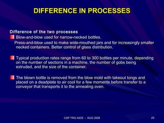 DIFFERENCE IN PROCESSES

Difference of the two processes
   Blow-and-blow used for narrow-necked bottles.
  Press-and-blow used to make wide-mouthed jars and for increasingly smaller
   necked containers. Better control of glass distribution.

   Typical production rates range from 60 to 300 bottles per minute, depending
   on the number of sections in a machine, the number of gobs being
   extruded, and the size of the container.

   The blown bottle is removed from the blow mold with takeout tongs and
   placed on a deadplate to air cool for a few moments before transfer to a
   conveyor that transports it to the annealing oven.




                             CSP TRG AIDS - AUG 2008                          29
 