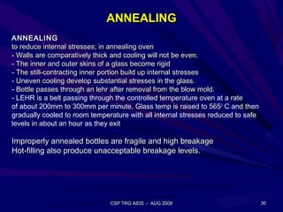 ANNEALING
ANNEALING
to reduce internal stresses; in annealing oven
- Walls are comparatively thick and cooling will not be even.
- The inner and outer skins of a glass become rigid
- The still-contracting inner portion build up internal stresses
- Uneven cooling develop substantial stresses in the glass.
- Bottle passes through an lehr after removal from the blow mold.
- LEHR is a belt passing through the controlled temperature oven at a rate
of about 200mm to 300mm per minute. Glass temp is raised to 5650 C and then
gradually cooled to room temperature with all internal stresses reduced to safe
levels in about an hour as they exit

Improperly annealed bottles are fragile and high breakage
Hot-filling also produce unacceptable breakage levels.




                               CSP TRG AIDS - AUG 2008                            30
 