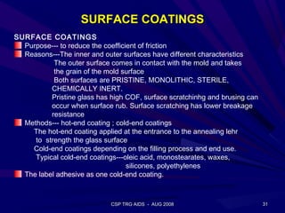 SURFACE COATINGS
SURFACE COATINGS
  Purpose--- to reduce the coefficient of friction
  Reasons---The inner and outer surfaces have different characteristics
           The outer surface comes in contact with the mold and takes
           the grain of the mold surface
           Both surfaces are PRISTINE, MONOLITHIC, STERILE,
          CHEMICALLY INERT.
          Pristine glass has high COF, surface scratchinhg and brusing can
          occur when surface rub. Surface scratching has lower breakage
          resistance
  Methods--- hot-end coating ; cold-end coatings
    The hot-end coating applied at the entrance to the annealing lehr
     to strength the glass surface
    Cold-end coatings depending on the filling process and end use.
     Typical cold-end coatings---oleic acid, monostearates, waxes,
                                   silicones, polyethylenes
  The label adhesive as one cold-end coating.



                             CSP TRG AIDS - AUG 2008                         31
 