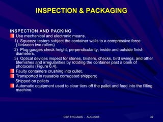 INSPECTION & PACKAGING

INSPECTION AND PACKING
   Use mechanical and electronic means.
  1) Squeeze testers subject the container walls to a compressive force
   ( between two rollers)
  2) Plug gauges check height, perpendicularity, inside and outside finish
   diameters.
  3) Optical devices inspect for stones, blisters, checks, bird swings, and other
   blemishes and irregularities by rotating the container past a bank of
   photocells (Figure 6.4).
   Faulty containers crushing into cullet.
   Transported in reusable corrugated shippers;
   Shipped on pallets
   Automatic equipment used to clear tiers off the pallet and feed into the filling
   machine.




                               CSP TRG AIDS - AUG 2008                           32
 