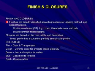 FINISH & CLOSURES

FINISH AND CLOSURES
    Finishes are broadly classified according to diameter ,sealing method, and
    special features.
        Continuous-thread (CT), lug, crown, threaded-crown, and roll-
        on are common finish designs.
Closures are based on the cost, utility, and decoration
    thread profile has a curved or partially semicircular profile
COLOURING
Flint – Clear & Transpareent
Green – Chrome oxide for emerald green upto 5%
Brown – Iron and sulphur for amber
Blue – Cobalt oxide for Blue
Opal – Opaque white


                             CSP TRG AIDS - AUG 2008                             37
 