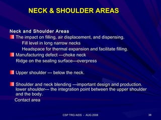 NECK & SHOULDER AREAS

Neck and Shoulder Areas
  The impact on filling, air displacement, and dispensing.
     Fill level in long narrow necks
     Headspace for thermal expansion and facilitate filling.
  Manufacturing defect ---choke neck
  Ridge on the sealing surface---overpress

   Upper shoulder --- below the neck.

  Shoulder and neck blending ---important design and production.
  lower shoulder--- the integration point between the upper shoulder
  and the body.
  Contact area


                          CSP TRG AIDS - AUG 2008                      38
 