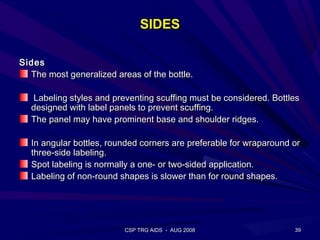 SIDES

Sides
  The most generalized areas of the bottle.

  Labeling styles and preventing scuffing must be considered. Bottles
  designed with label panels to prevent scuffing.
  The panel may have prominent base and shoulder ridges.

  In angular bottles, rounded corners are preferable for wraparound or
  three-side labeling.
  Spot labeling is normally a one- or two-sided application.
  Labeling of non-round shapes is slower than for round shapes.




                          CSP TRG AIDS - AUG 2008                   39
 