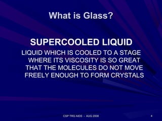 What is Glass?

  SUPERCOOLED LIQUID
LIQUID WHICH IS COOLED TO A STAGE
  WHERE ITS VISCOSITY IS SO GREAT
 THAT THE MOLECULES DO NOT MOVE
 FREELY ENOUGH TO FORM CRYSTALS




           CSP TRG AIDS - AUG 2008   4
 