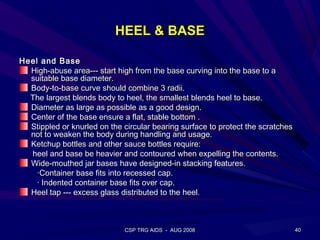 HEEL & BASE

Heel and Base
  High-abuse area--- start high from the base curving into the base to a
  suitable base diameter.
  Body-to-base curve should combine 3 radii.
  The largest blends body to heel, the smallest blends heel to base.
  Diameter as large as possible as a good design.
  Center of the base ensure a flat, stable bottom .
  Stippled or knurled on the circular bearing surface to protect the scratches
  not to weaken the body during handling and usage.
  Ketchup bottles and other sauce bottles require:
  heel and base be heavier and contoured when expelling the contents.
  Wide-mouthed jar bases have designed-in stacking features.
    ·Container base fits into recessed cap.
    · Indented container base fits over cap.
  Heel tap --- excess glass distributed to the heel.



                              CSP TRG AIDS - AUG 2008                            40
 