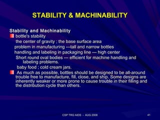 STABILITY & MACHINABILITY

Stability and Machinability
  bottle's stability
  the center of gravity ; the base surface area
  problem in manufacturing ---tall and narrow bottles
  handling and labeling in packaging line --- high center
  Short round oval bodies --- efficient for machine handling and
      labeling problems.
   baby food ; cold cream jars.
   As much as possible, bottles should be designed to be all-around
  trouble free to manufacture, fill, close, and ship. Some designs are
  inherently weaker or more prone to cause trouble in their filling and
  the distribution cycle than others.




                           CSP TRG AIDS - AUG 2008                        41
 