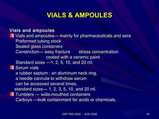 VIALS & AMPOULES

Vials and ampoules
  Vials and ampoules--- mainly for pharmaceuticals and sera
   Preformed tubing stock
   Sealed glass containers
   Constriction--- easy fracture     stress concentration
                    coated with a ceramic paint
   Standard sizes ---1, 2, 5, 10, and 20 ml.
  Serum vials
   a rubber septum ; an aluminum neck ring.
   a needle cannula to withdraw serum
   can be accessed several times.
  standard sizes--- 1, 2, 3, 5, 10, and 20 ml.
  Tumblers --- wide-mouthed containers
   Carboys ---bulk containment for acids or chemicals.


                         CSP TRG AIDS - AUG 2008              42
 
