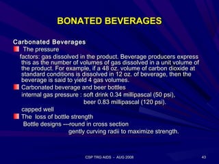 BONATED BEVERAGES

Carbonated Beverages
   The pressure
 factors: gas dissolved in the product. Beverage producers express
  this as the number of volumes of gas dissolved in a unit volume of
  the product. For example, if a 48 oz. volume of carbon dioxide at
  standard conditions is dissolved in 12 oz. of beverage, then the
  beverage is said to yield 4 gas volumes.
  Carbonated beverage and beer bottles
  internal gas pressure : soft drink 0.34 millipascal (50 psi),
                           beer 0.83 millipascal (120 psi).
  capped well
  The loss of bottle strength
   Bottle designs ---round in cross section
                     gently curving radii to maximize strength.



                          CSP TRG AIDS - AUG 2008                      43
 