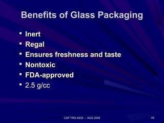 Benefits of Glass Packaging
 Inert
 Regal
 Ensures freshness and taste
 Nontoxic
 FDA-approved
 2.5 g/cc




            CSP TRG AIDS - AUG 2008   45
 