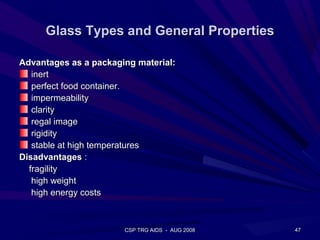 Glass Types and General Properties

Advantages as a packaging material:
   inert
   perfect food container.
   impermeability
   clarity
   regal image
   rigidity
   stable at high temperatures
Disadvantages :
  fragility
   high weight
   high energy costs



                       CSP TRG AIDS - AUG 2008   47
 