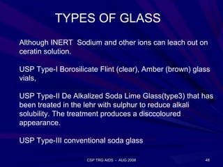 TYPES OF GLASS
Although INERT Sodium and other ions can leach out on
ceratin solution.

USP Type-I Borosilicate Flint (clear), Amber (brown) glass
vials,

USP Type-II De Alkalized Soda Lime Glass(type3) that has
been treated in the lehr with sulphur to reduce alkali
solubility. The treatment produces a disccoloured
appearance.

USP Type-III conventional soda glass

                    CSP TRG AIDS - AUG 2008             48
 