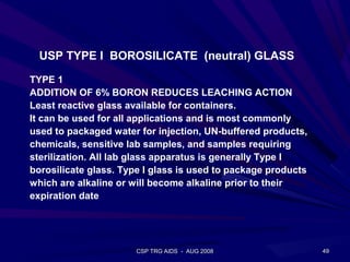 USP TYPE I BOROSILICATE (neutral) GLASS

TYPE 1
ADDITION OF 6% BORON REDUCES LEACHING ACTION
Least reactive glass available for containers.
It can be used for all applications and is most commonly
used to packaged water for injection, UN-buffered products,
chemicals, sensitive lab samples, and samples requiring
sterilization. All lab glass apparatus is generally Type I
borosilicate glass. Type I glass is used to package products
which are alkaline or will become alkaline prior to their
expiration date




                       CSP TRG AIDS - AUG 2008                 49
 