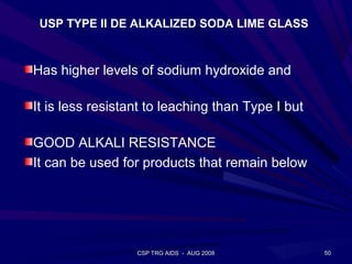 USP TYPE II DE ALKALIZED SODA LIME GLASS



Has higher levels of sodium hydroxide and

It is less resistant to leaching than Type I but

GOOD ALKALI RESISTANCE
It can be used for products that remain below




                  CSP TRG AIDS - AUG 2008          50
 