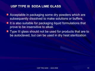 USP TYPE III SODA LIME GLASS

Acceptable in packaging some dry powders which are
subsequently dissolved to make solutions or buffers.
It is also suitable for packaging liquid formulations that
prove to be insensitive to alkali.
Type III glass should not be used for products that are to
be autoclaved, but can be used in dry heat sterilization




                   CSP TRG AIDS - AUG 2008              51
 