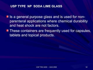 USP TYPE NP SODA LIME GLASS


Is a general purpose glass and is used for non-
parenteral applications where chemical durability
and heat shock are not factors.
These containers are frequently used for capsules,
tablets and topical products.




                CSP TRG AIDS - AUG 2008       52
 